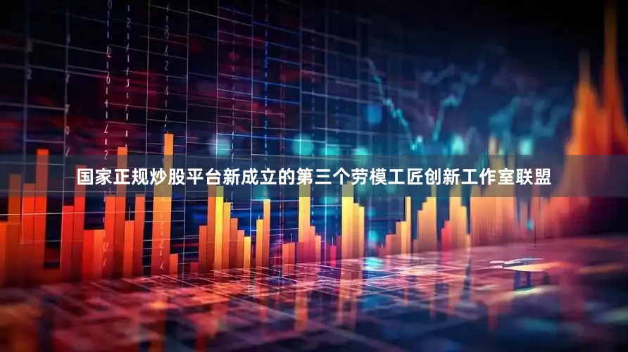 国家正规炒股平台新成立的第三个劳模工匠创新工作室联盟