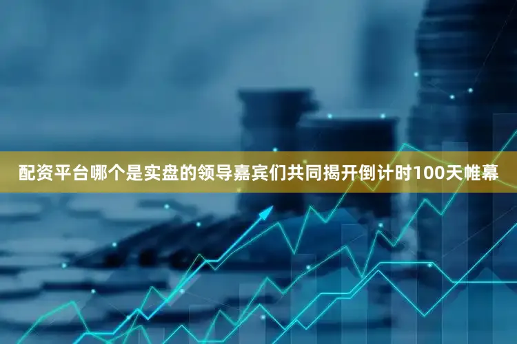 配资平台哪个是实盘的领导嘉宾们共同揭开倒计时100天帷幕