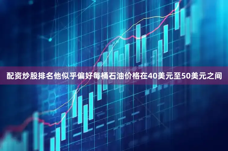 配资炒股排名他似乎偏好每桶石油价格在40美元至50美元之间