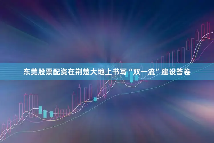 东莞股票配资在荆楚大地上书写“双一流”建设答卷
