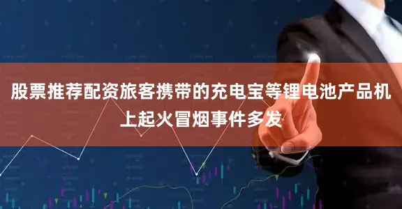 股票推荐配资旅客携带的充电宝等锂电池产品机上起火冒烟事件多发