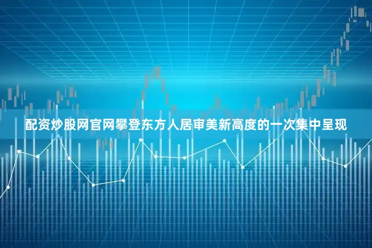 配资炒股网官网攀登东方人居审美新高度的一次集中呈现