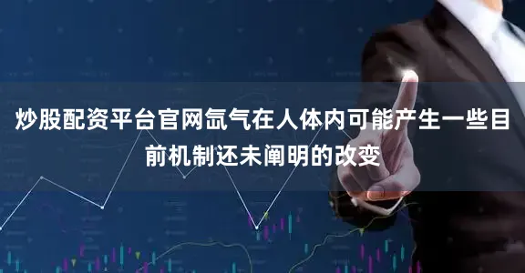 炒股配资平台官网氙气在人体内可能产生一些目前机制还未阐明的改变