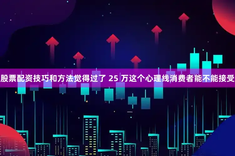 股票配资技巧和方法觉得过了 25 万这个心理线消费者能不能接受