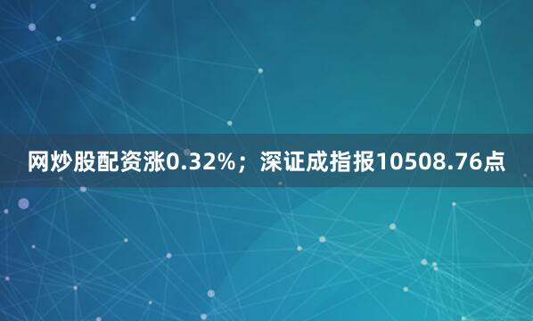 网炒股配资涨0.32%；深证成指报10508.76点