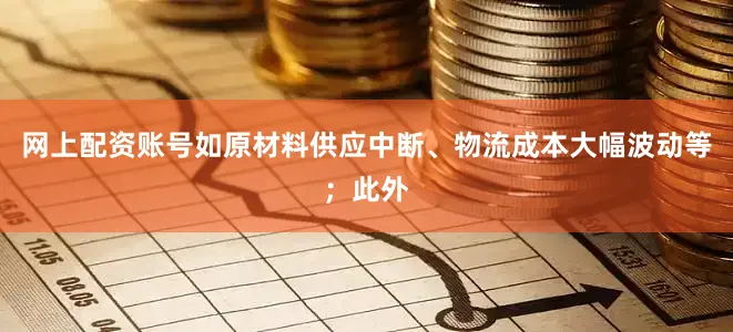网上配资账号如原材料供应中断、物流成本大幅波动等；此外