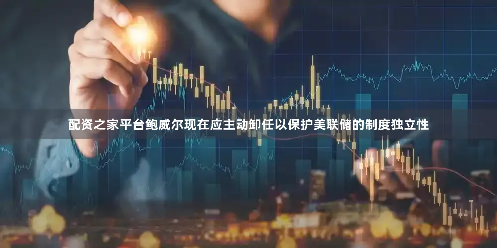 配资之家平台鲍威尔现在应主动卸任以保护美联储的制度独立性