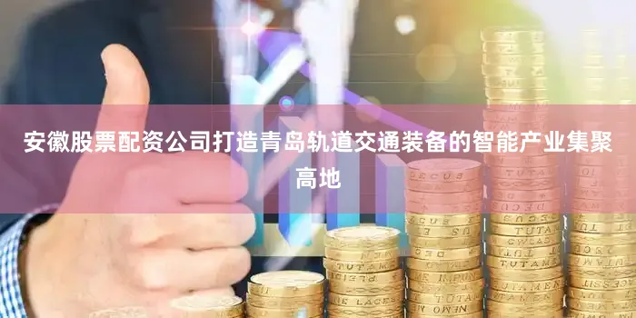 安徽股票配资公司打造青岛轨道交通装备的智能产业集聚高地