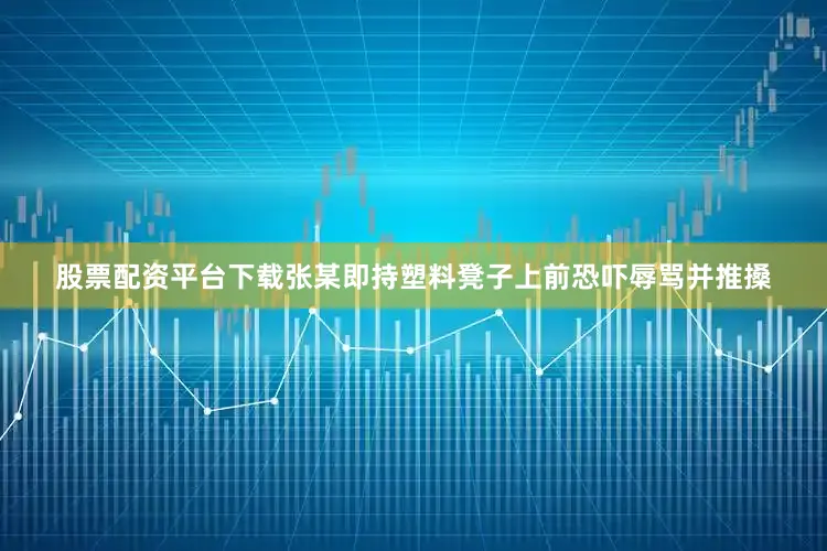 股票配资平台下载张某即持塑料凳子上前恐吓辱骂并推搡