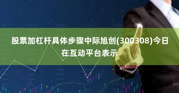 股票加杠杆具体步骤中际旭创(300308)今日在互动平台表示