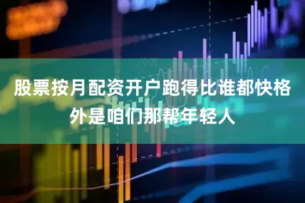 股票按月配资开户跑得比谁都快格外是咱们那帮年轻人